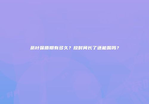 茶叶保质期有多久？放时间长了还能喝吗？