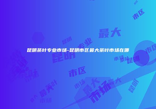 昆明茶叶专业市场-昆明市区最大茶叶市场在哪