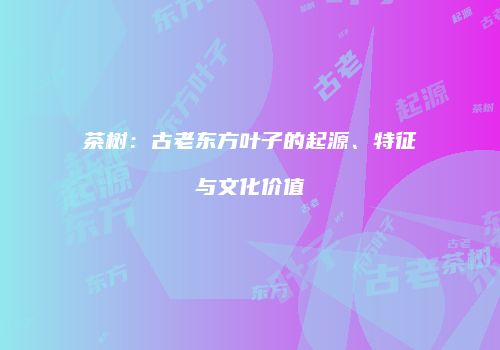 茶树：古老东方叶子的起源、特征与文化价值
