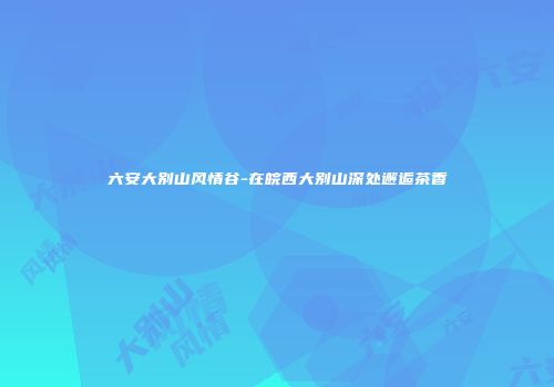 六安大别山风情谷-在皖西大别山深处邂逅茶香