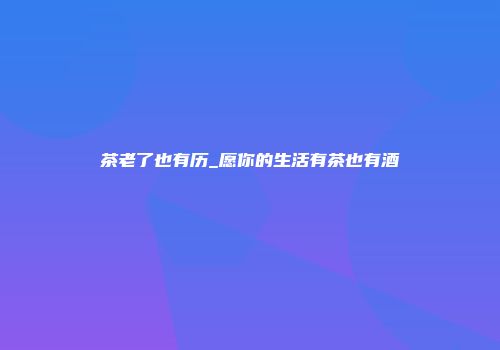 茶老了也有历_愿你的生活有茶也有酒