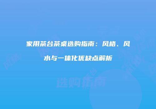 家用茶台茶桌选购指南：风格、风水与一体化优缺点解析