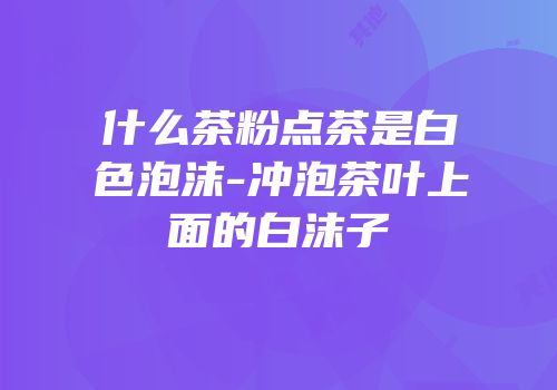 什么茶粉点茶是白色泡沫-冲泡茶叶上面的白沫子