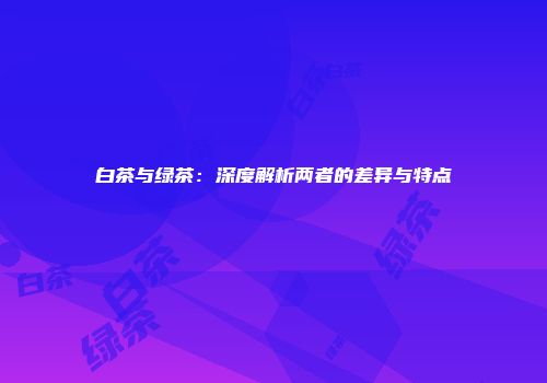 白茶与绿茶：深度解析两者的差异与特点