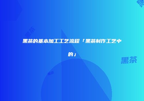 黑茶的基本加工工艺流程「黑茶制作工艺中的」