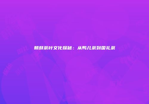 朝鲜茶叶文化探秘：从鸭儿茶到国礼茶