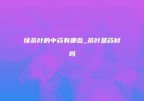 像茶叶的中药有哪些_茶叶是药材吗