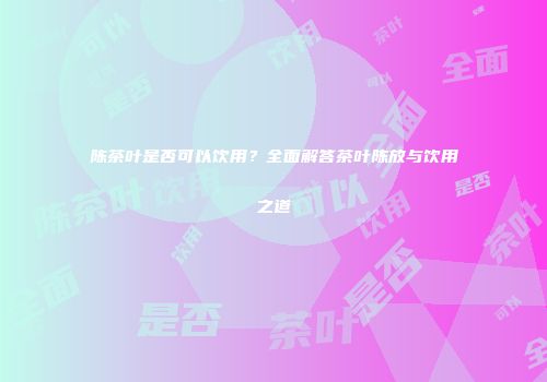 陈茶叶是否可以饮用？全面解答茶叶陈放与饮用之道