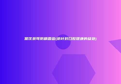 常饮茶可防龋固齿(茶叶对口腔健康的益处)