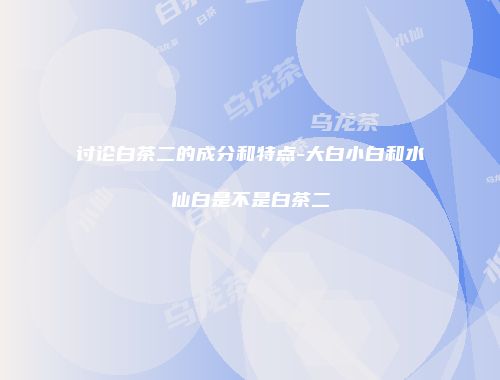 讨论白茶二的成分和特点-大白小白和水仙白是不是白茶二