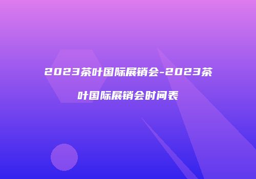 2023茶叶国际展销会-2023茶叶国际展销会时间表