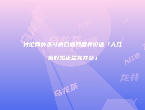讨论两种茶叶的口感和营养价值「大红袍好喝还是龙井茶」