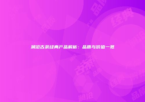 澜沧古茶经典产品解析：品质与价值一览