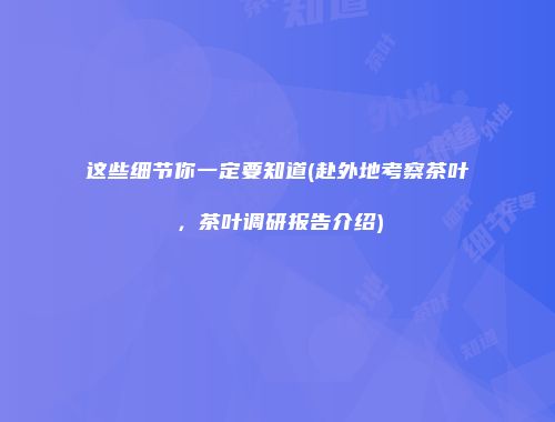 这些细节你一定要知道(赴外地考察茶叶，茶叶调研报告介绍)