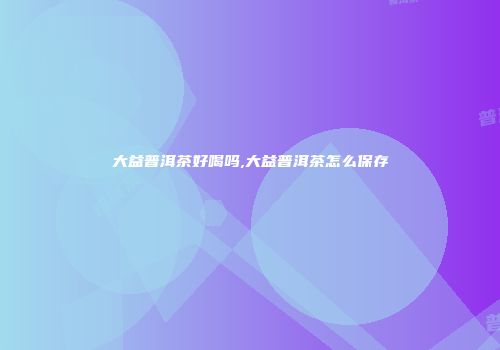 大益普洱茶好喝吗,大益普洱茶怎么保存
