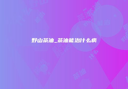 野山茶油_茶油能治什么病