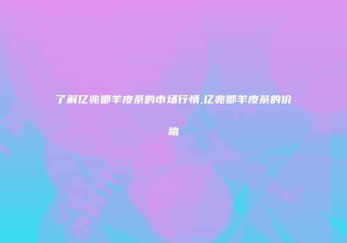 了解亿兆酆羊皮茶的市场行情,亿兆酆羊皮茶的价格