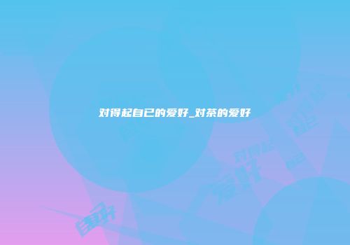 对得起自已的爱好_对茶的爱好