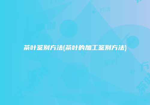 茶叶鉴别方法(茶叶的加工鉴别方法)