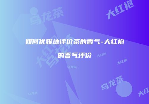 如何优雅地评价茶的香气-大红袍的香气评价