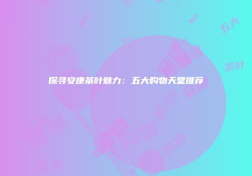 探寻安康茶叶魅力：五大购物天堂推荐
