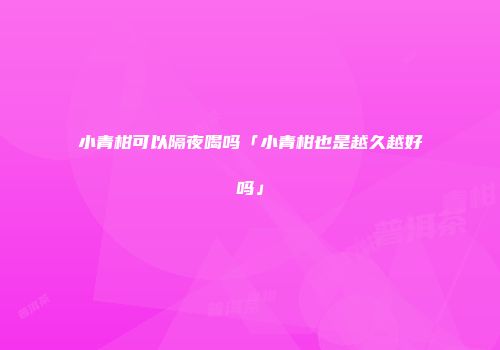 小青柑可以隔夜喝吗「小青柑也是越久越好吗」