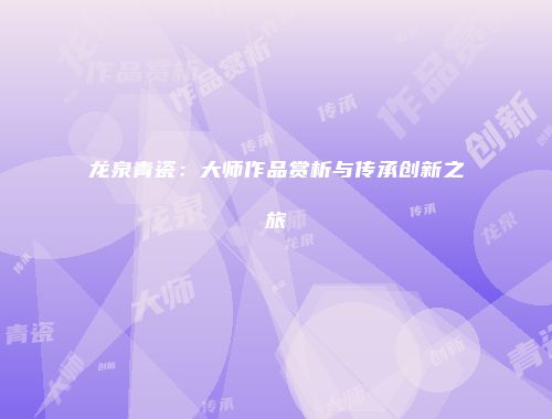 龙泉青瓷：大师作品赏析与传承创新之旅