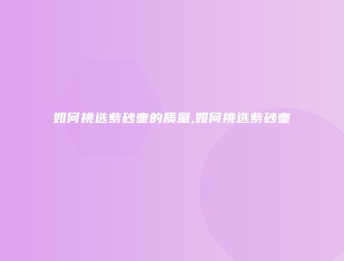 如何挑选紫砂壶的质量,如何挑选紫砂壶