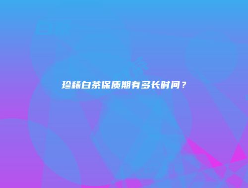 珍稀白茶保质期有多长时间？