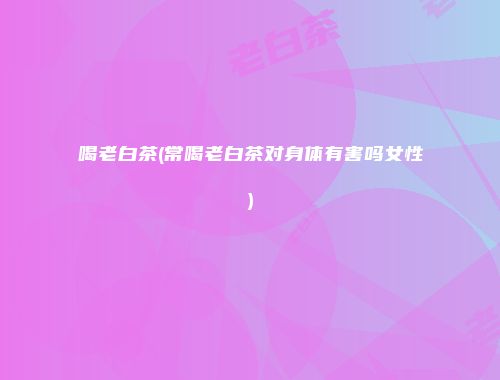 喝老白茶(常喝老白茶对身体有害吗女性)