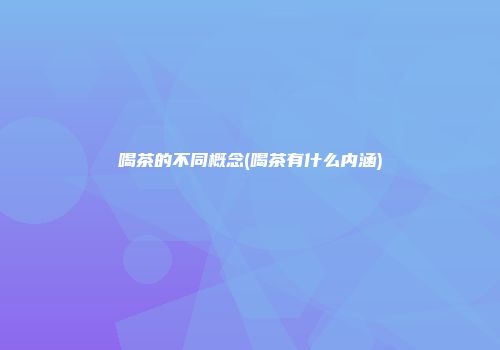 喝茶的不同概念(喝茶有什么内涵)