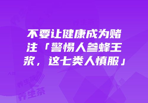 不要让健康成为赌注「警惕人参蜂王浆，这七类人慎服」