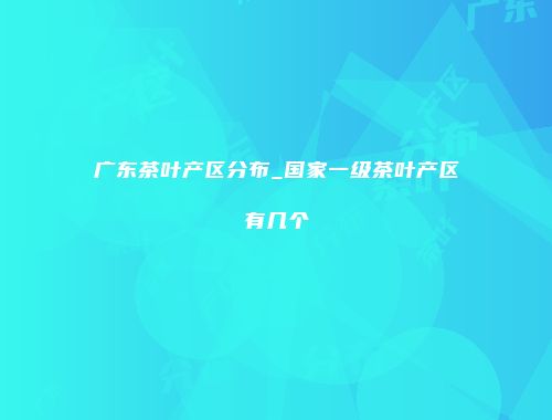 广东茶叶产区分布_国家一级茶叶产区有几个