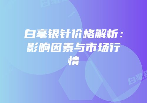 白毫银针价格解析：影响因素与市场行情