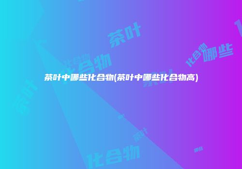 茶叶中哪些化合物(茶叶中哪些化合物高)