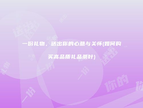 一份礼物，送出你的心意与关怀(如何购买高品质礼品茶叶)