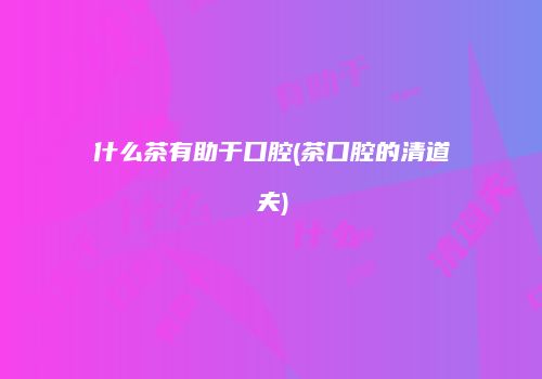 什么茶有助于口腔(茶口腔的清道夫)