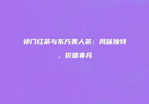 祁门红茶与东方美人茶：风味独特，价值非凡