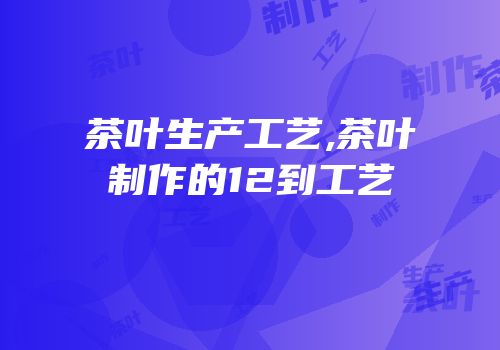 茶叶生产工艺,茶叶制作的12到工艺