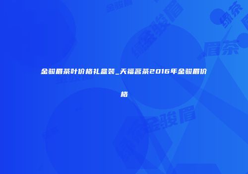 金骏眉茶叶价格礼盒装_天福茗茶2016年金骏眉价格