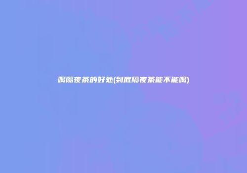 喝隔夜茶的好处(到底隔夜茶能不能喝)