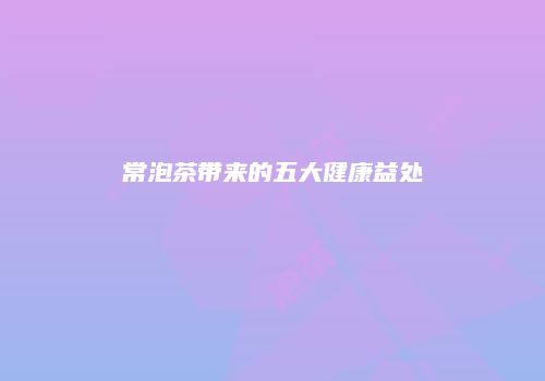 常泡茶带来的五大健康益处