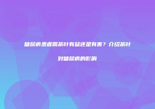 糖尿病患者喝茶叶有益还是有害？介绍茶叶对糖尿病的影响