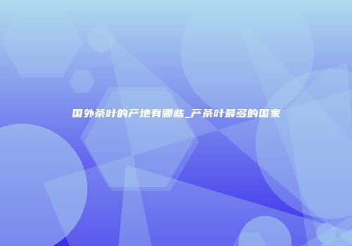 国外茶叶的产地有哪些_产茶叶最多的国家