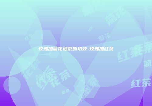 玫瑰加菊花泡茶的功效-玫瑰加红茶