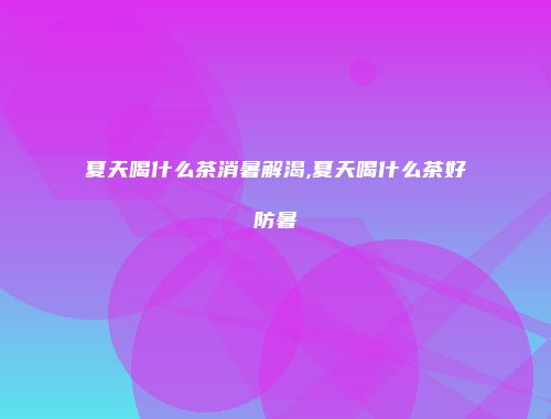 夏天喝什么茶消暑解渴,夏天喝什么茶好防暑