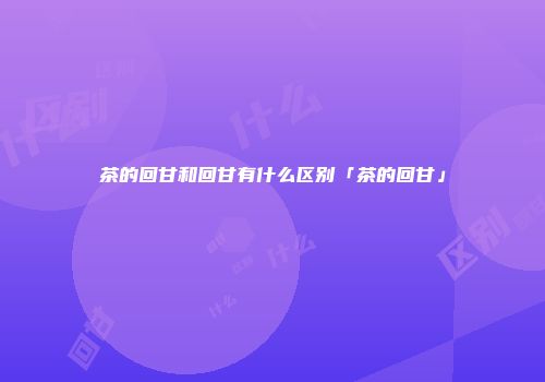 茶的回甘和回甘有什么区别「茶的回甘」