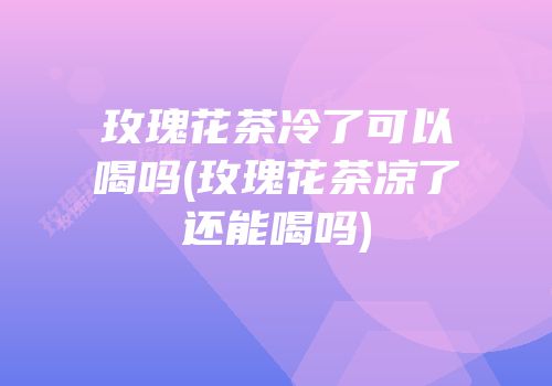 玫瑰花茶冷了可以喝吗(玫瑰花茶凉了还能喝吗)