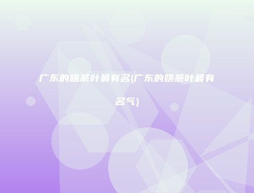 广东的啥茶叶最有名(广东的啥茶叶最有名气)