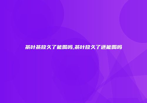 茶叶茶放久了能喝吗,茶叶放久了还能喝吗